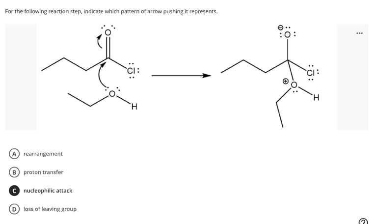 For the following reaction step, indicate which pattern of arrow pushing it represents.
:0:
H.
H.
A rearrangement
B proton transfer
C nucleophilic attack
D loss of leaving group
