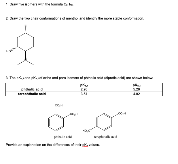 1. Draw five isomers with the formula CeH18.
2. Draw the two chair conformations of menthol and identify the more stable conformation.
Hol.
3. The pKa,1 and pKa2 of ortho and para isomers of phthalic acid (diprotic acid) are shown below:
phthalic acid
terephthalic acid
pKa,1
2.98
pK.2
5.28
3.51
4.82
.CO2H
co,H
HO;C
phthalic acid
terephthalic acid
Provide an explanation on the differences of their pKa values.
Il
