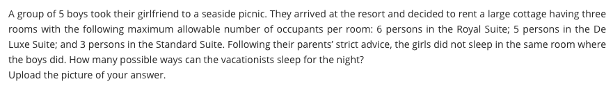 A group of 5 boys took their girlfriend to a seaside picnic. They arrived at the resort and decided to rent a large cottage having three
rooms with the following maximum allowable number of occupants per room: 6 persons in the Royal Suite; 5 persons in the De
Luxe Suite; and 3 persons in the Standard Suite. Following their parents' strict advice, the girls did not sleep in the same room where
the boys did. How many possible ways can the vacationists sleep for the night?
Upload the picture of your answer.
