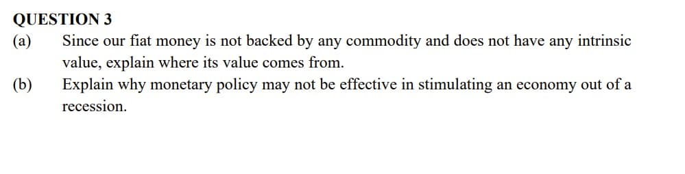 QUESTION 3
(a)
Since our fiat money is not backed by any commodity and does not have any intrinsic
value, explain where its value comes from.
Explain why monetary policy may not be effective in stimulating an economy out of a
(b)
recession.
