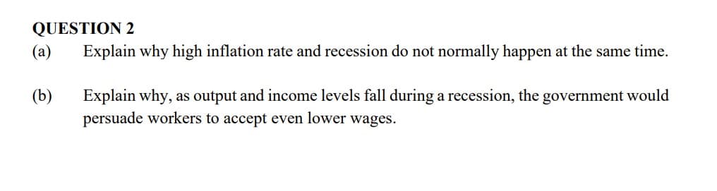 QUESTION 2
(a)
Explain why high inflation rate and recession do not normally happen at the same time.
(b)
Explain why, as output and income levels fall during a recession, the government would
persuade workers to accept even lower wages.
