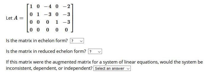 1 0 -4 0 -2
0 1
-3 0 -3
Let A =
0 0
1 -3
Lo o 0
Is the matrix in echelon form? ?
Is the matrix in reduced echelon form? ?
If this matrix were the augmented matrix for a system of linear equations, would the system be
inconsistent, dependent, or independent? Select an answer v
