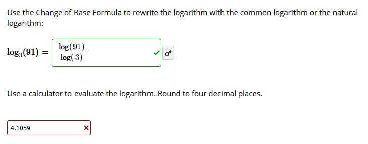 Use the Change of Base Formula to rewrite the logarithm with the common logarithm or the natural
logarithm:
log(91)
log(3)
log3 (91) =
Use a calculator to evaluate the logarithm. Round to four decimal places.
4.1059
