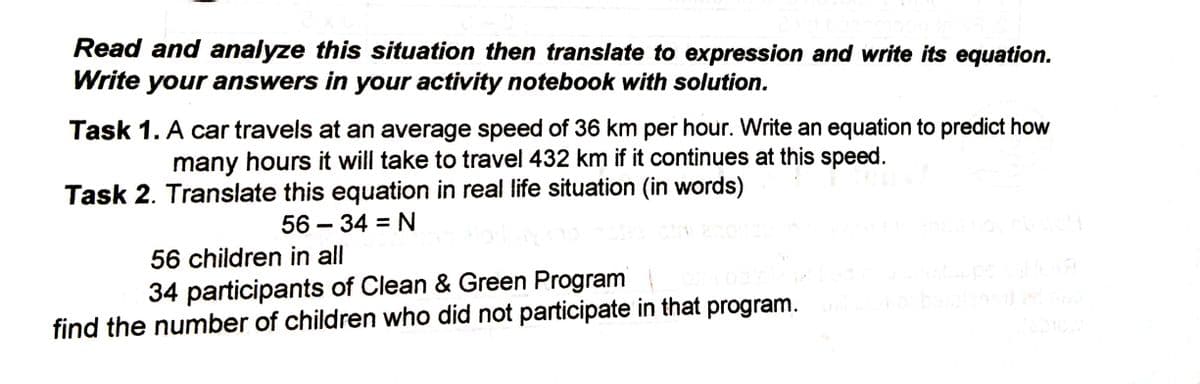 Read and analyze this situation then translate to expression and write its equation.
Write your answers in your activity notebook with solution.
Task 1. A car travels at an average speed of 36 km per hour. Write an equation to predict how
many hours it will take to travel 432 km if it continues at this speed.
Task 2. Translate this equation in real life situation (in words)
56 – 34 = N
56 children in all
pe
34 participants of Clean & Green Program
find the number of children who did not participate in that program.
