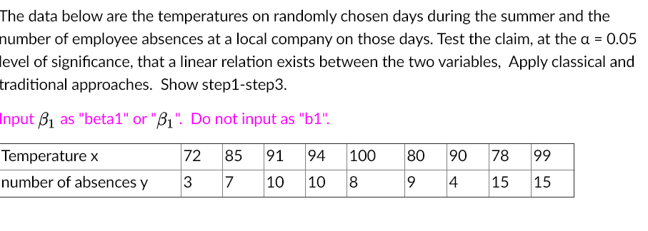 The data below are the temperatures on randomly chosen days during the summer and the
number of employee absences at a local company on those days. Test the claim, at the a = 0.05
level of significance, that a linear relation exists between the two variables, Apply classical and
traditional approaches. Show step1-step3.
Input B1 as "beta1" or "B1". Do not input as "b1".
Temperature x
72
85
91
94
100
80
90
78
99
number of absences y
3
7
10
10
8
4
15
15
