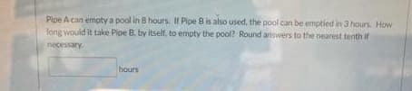 Pipe A can empty a pool in 8 hours. If Pipe B is also used, the pool can be emptied in 3 hours. How
long would it take Pipe B, by itself, to empty the pool? Round answers to the nearest tenth if
necessary.
hours
