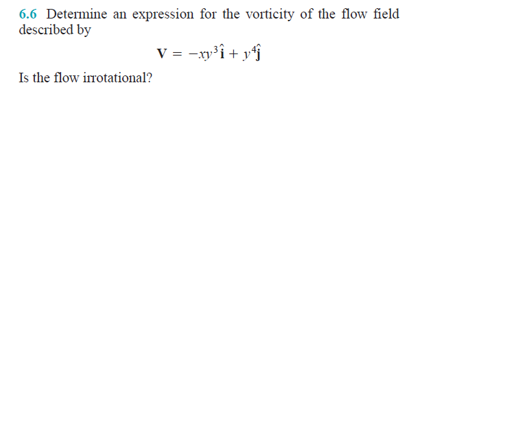 6.6 Determine an expression for the vorticity of the flow field
described by
V =
= -xy³i + y*f
Is the flow irrotational?

