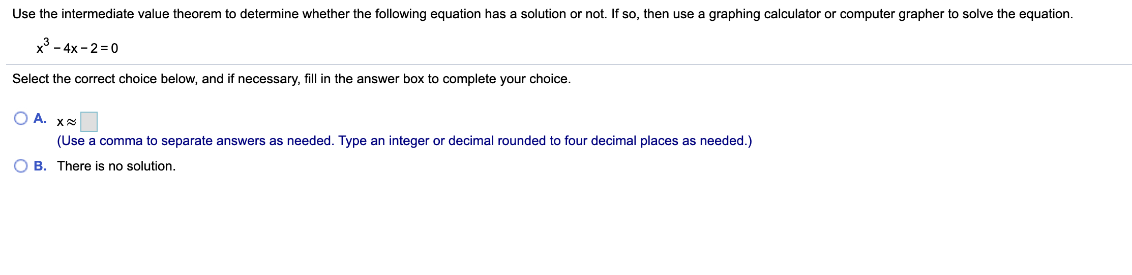 Use the intermediate value theorem to determine whether the following equation has a solution or not. If so, then use a graphing calculator or computer grapher to solve the equation.
x° - 4x - 2 = 0
Select the correct choice below, and if necessary, fill in the answer box to complete your choice.
A.
(Use a comma to separate answers as needed. Type an integer or decimal rounded to four decimal places as needed.)
B. There is no solution.
