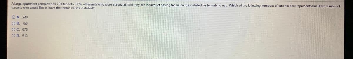 A large apartment complex has 750 tenants. 68% of tenants who were surveyed said they are in favor of having tennis courts installed for tenants to use. Which of the following numbers of tenants best represents the likely number of
tenants who would like to have the tennis courts installed?
O A. 240
O B. 750
O C. 675
O D. 510
