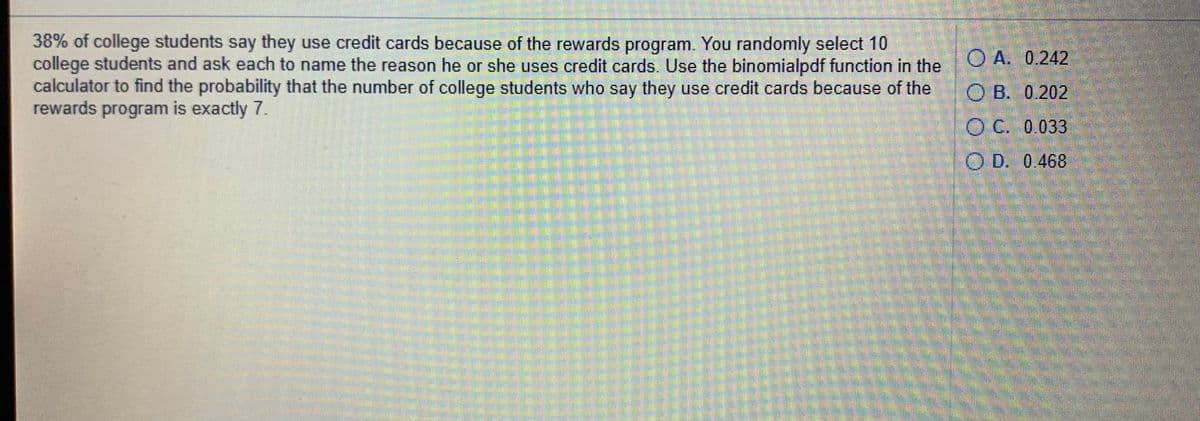 38% of college students say they use credit cards because of the rewards program. You randomly select 10
college students and ask each to name the reason he or she uses credit cards. Use the binomialpdf function in the
calculator to find the probability that the number of college students who say they use credit cards because of the
rewards program is exactly 7.
O A. 0.242
OB. 0.202
O C. 0 033
O D. 0.468
