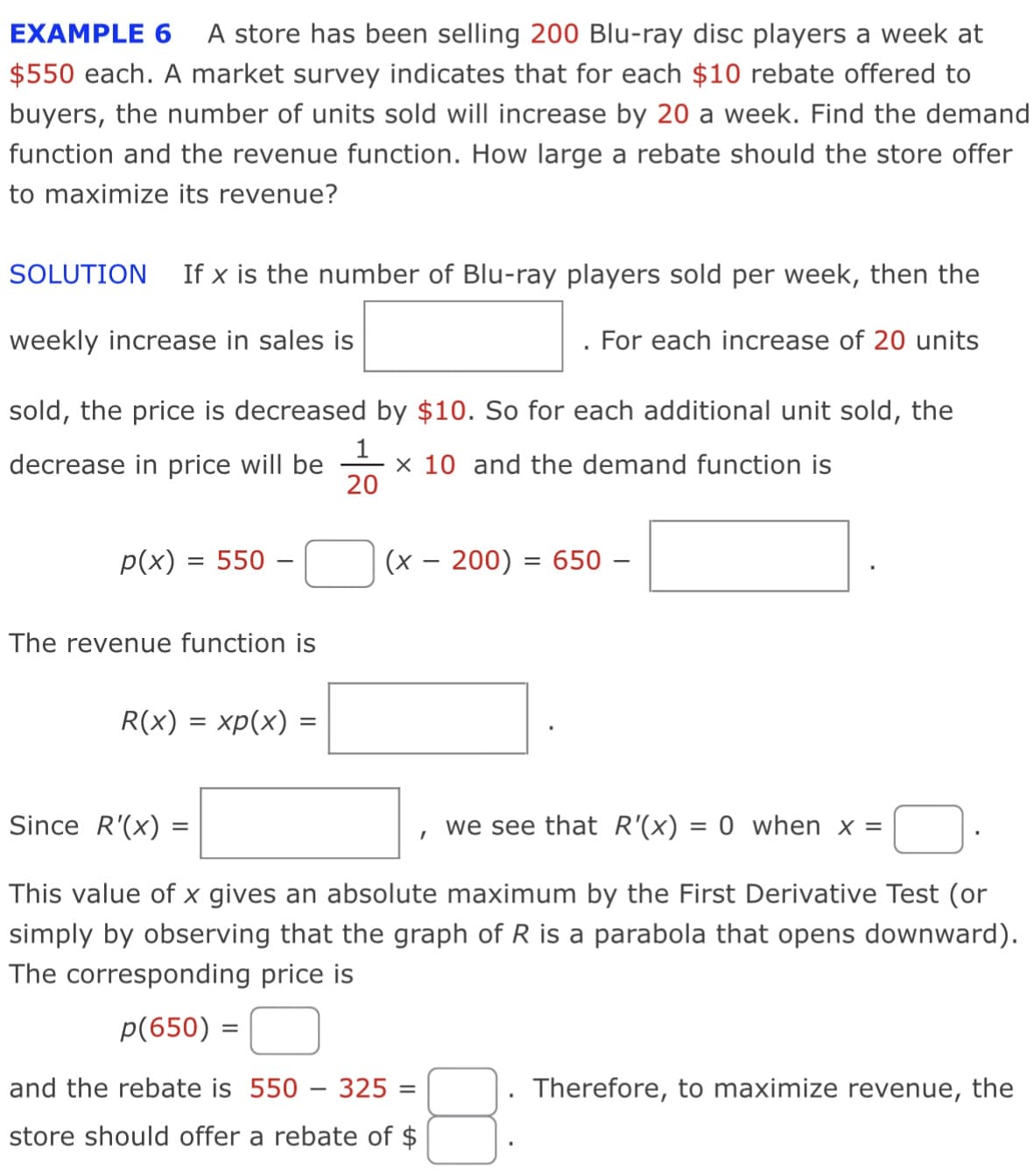 EXAMPLE 6
A store has been selling 200 Blu-ray disc players a week at
$550 each. A market survey indicates that for each $10 rebate offered to
buyers, the number of units sold will increase by 20 a week. Find the demand
function and the revenue function. How large a rebate should the store offer
to maximize its revenue?
SOLUTION
If x is the number of Blu-ray players sold per week, then the
weekly increase in sales is
For each increase of 20 units
sold, the price is decreased by $10. So for each additional unit sold, the
1
x 10 and the demand function is
20
decrease in price will be
p(x) = 550 –
(x – 200) = 650 –
The revenue function is
R(x) = xp(x) =
Since R'(x) =
we see that R'(x) = 0 when x =
This value of x gives an absolute maximum by the First Derivative Test (or
simply by observing that the graph of R is a parabola that opens downward).
The corresponding price is
p(650) =
and the rebate is 550 – 325 =
Therefore, to maximize revenue,
the
store should offer a rebate of $
