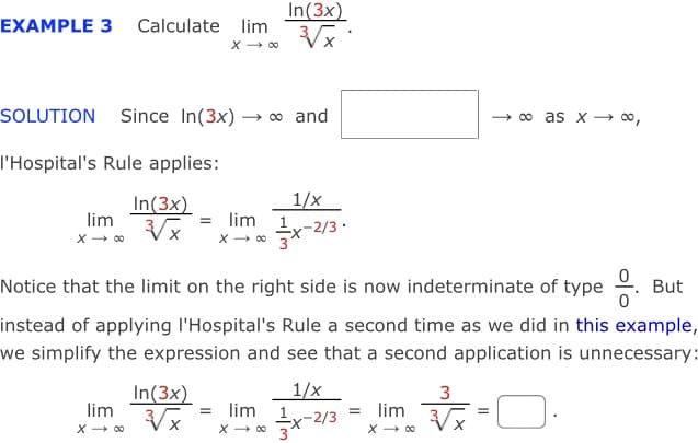 In(3x)
EXAMPLE 3 Calculate lim
X - 00
SOLUTION Since In(3x) → o and
→ o as x - o,
I'Hospital's Rule applies:
1/x
In(3x)
lim
= lim
-2/3
Notice that the limit on the right side is now indeterminate of type .
But
instead of applying l'Hospital's Rule a second time as we did in this example,
we simplify the expression and see that a second application is unnecessary:
In(3x)
lim
1/x
= lim 1,-2/3
x - 00 3
3
= lim
X - 00
X - 00
