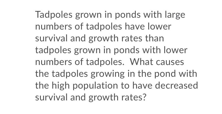 Tadpoles grown in ponds with large
numbers of tadpoles have lower
survival and growth rates than
tadpoles grown in ponds with lower
numbers of tadpoles. What causes
the tadpoles growing in the pond with
the high population to have decreased
survival and growth rates?