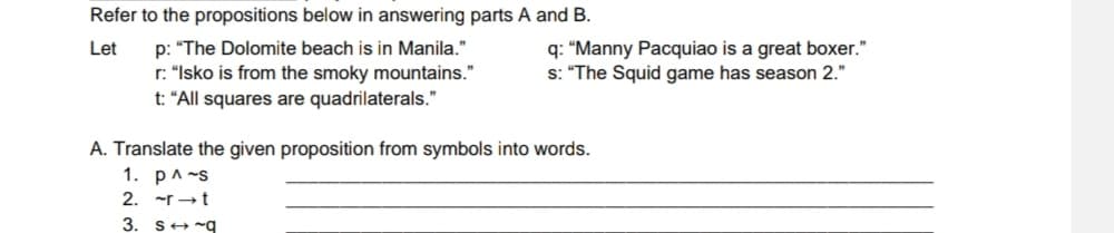 Refer to the propositions below in answering parts A and B.
p: "The Dolomite beach is in Manila."
r: "Isko is from the smoky mountains."
t: "All squares are quadrilaterals."
q: “Manny Pacquiao is a great boxer."
s: "The Squid game has season 2."
Let
A. Translate the given proposition from symbols into words.
1. p^-s
2. -r →t
3. S+ -q

