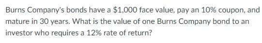 Burns Company's bonds have a $1,000 face value, pay an 10% coupon, and
mature in 30 years. What is the value of one Burns Company bond to an
investor who requires a 12% rate of return?
