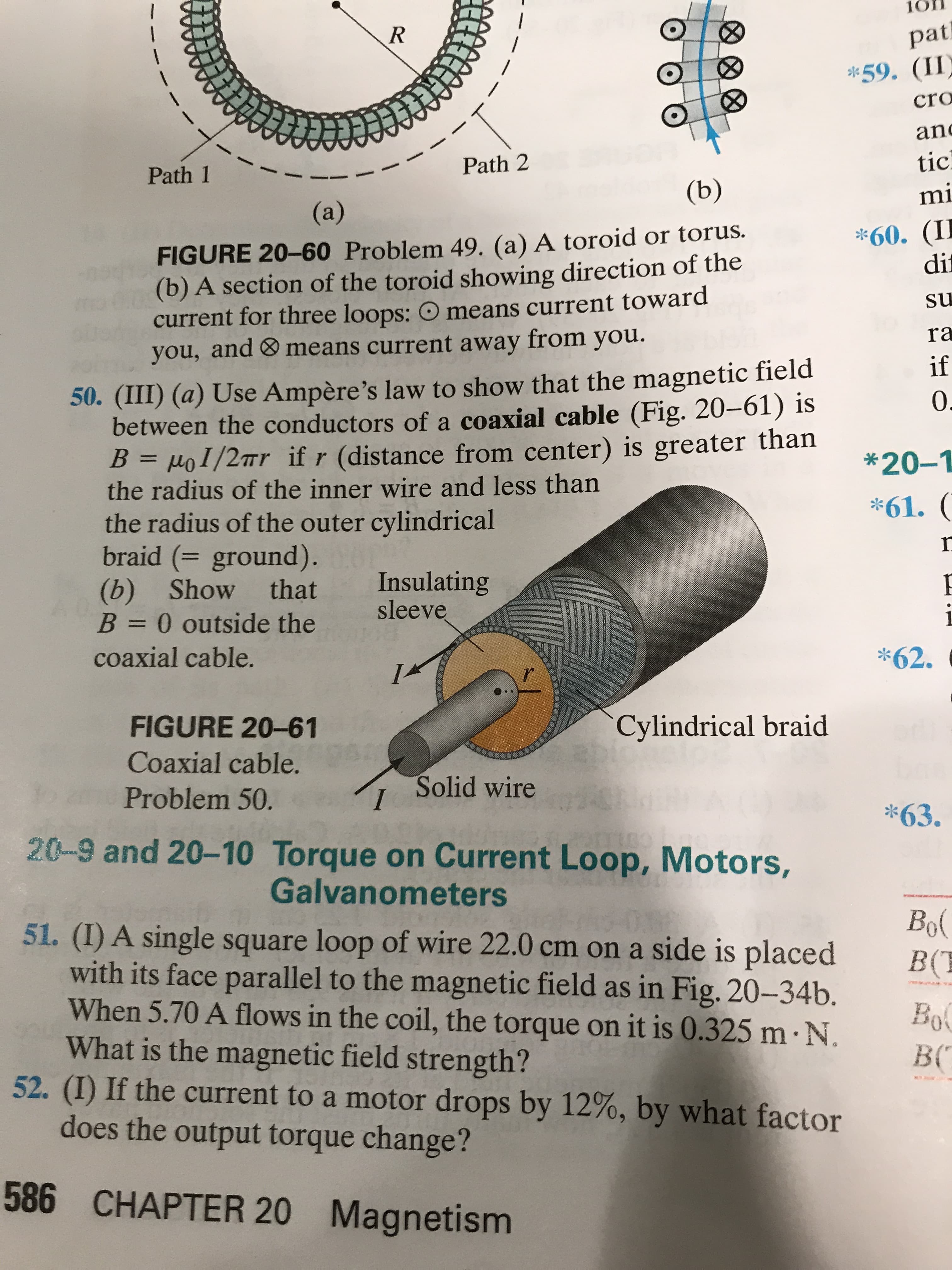 10
R
(8)
pat
*59. (II)
cro
and
Path 2
tic
Path 1
(b)
mi
(a)
*60. (II
dit
FIGURE 20-60 Problem 49. (a) A toroid or torus.
(b) A section of the toroid showing direction of the
current for three loops: O means current toward
you, and means current away from you.
su
ra
if
50. (III) (a) Use Ampère's law to show that the magnetic field
between the conductors of a coaxial cable (Fig. 20-61) is
B = µoI/2™r if r (distance from center) is greater than
the radius of the inner wire and less than
the radius of the outer cylindrical
braid (= ground).
(b) Show
B = 0 outside the
*20-1
%3D
*61. (
Insulating
sleeve
that
%3D
coaxial cable.
*62.
FIGURE 20-61
Cylindrical braid
Coaxial cable.
Solid wire
Problem 50.
*63.
20-9 and 20-10 Torque on Current Loop, Motors,
Galvanometers
Bol
51. (I) A single square loop of wire 22.0 cm on a side is placed
with its face parallel to the magnetic field as in Fig. 20-34b.
When 5.70 A flows in the coil, the torque on it is 0.325 m· N.
What is the magnetic field strength?
52. (I) If the current to a motor drops by 12%, by what factor
does the output torque change?
B(T
Bol
BC
586 CHAPTER 20 Magnetism
