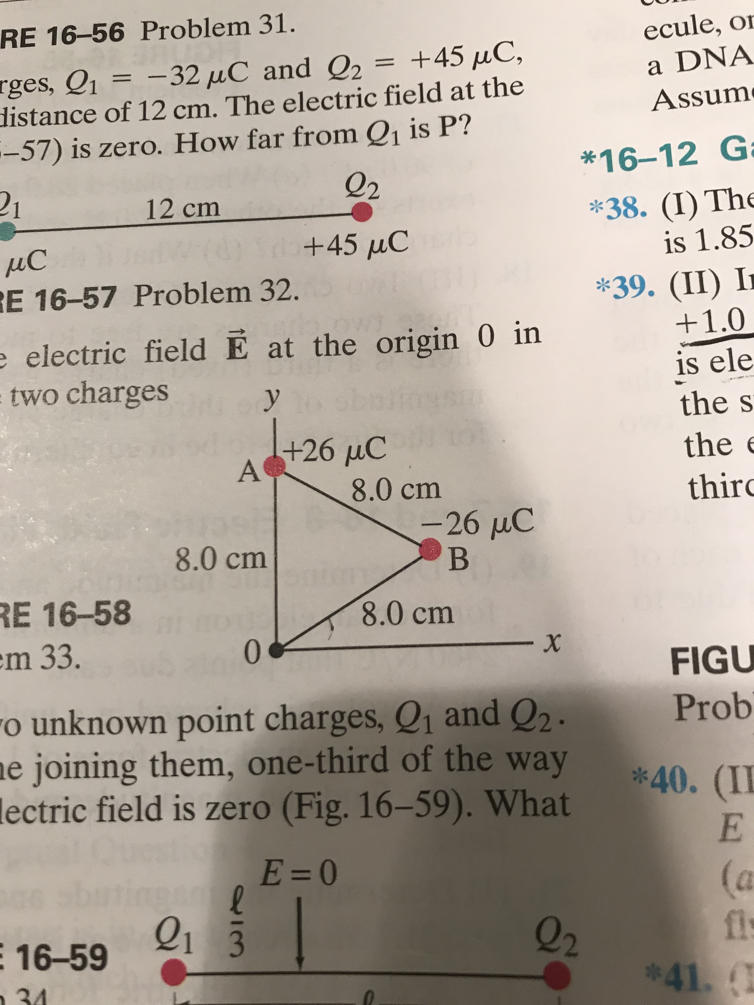 RE 16-56 Problem 31.
ecule, or
+45 µC,
rges, Q1 = -32 µC and Q2 =
distance of 12 cm. The electric field at the
-57) is zero. How far from Q1 is P?
a DNA
Assum
*16-12 Ga
Q2
12 cm
*38. (I) Th
is 1.85
+45 uC
ИС
RE 16-57 Problem 32.
*39. (II) I
+1.0
e electric field E at the origin 0 in
two charges
is ele
sboik
the s
+26µC
A
the e
8.0cm
third
-26µC
8.0 cm
RE 16-58
em 33.
8.0 cm
FIGU
ro unknown point charges, Q1 and Q2 .
ne joining them, one-third of the way
lectric field is zero (Fig. 16–59). What
Prob
*40. (II
E=0
(a
fl
*41.1
sbut
Q1 3
Q2
E 16-59
n34
