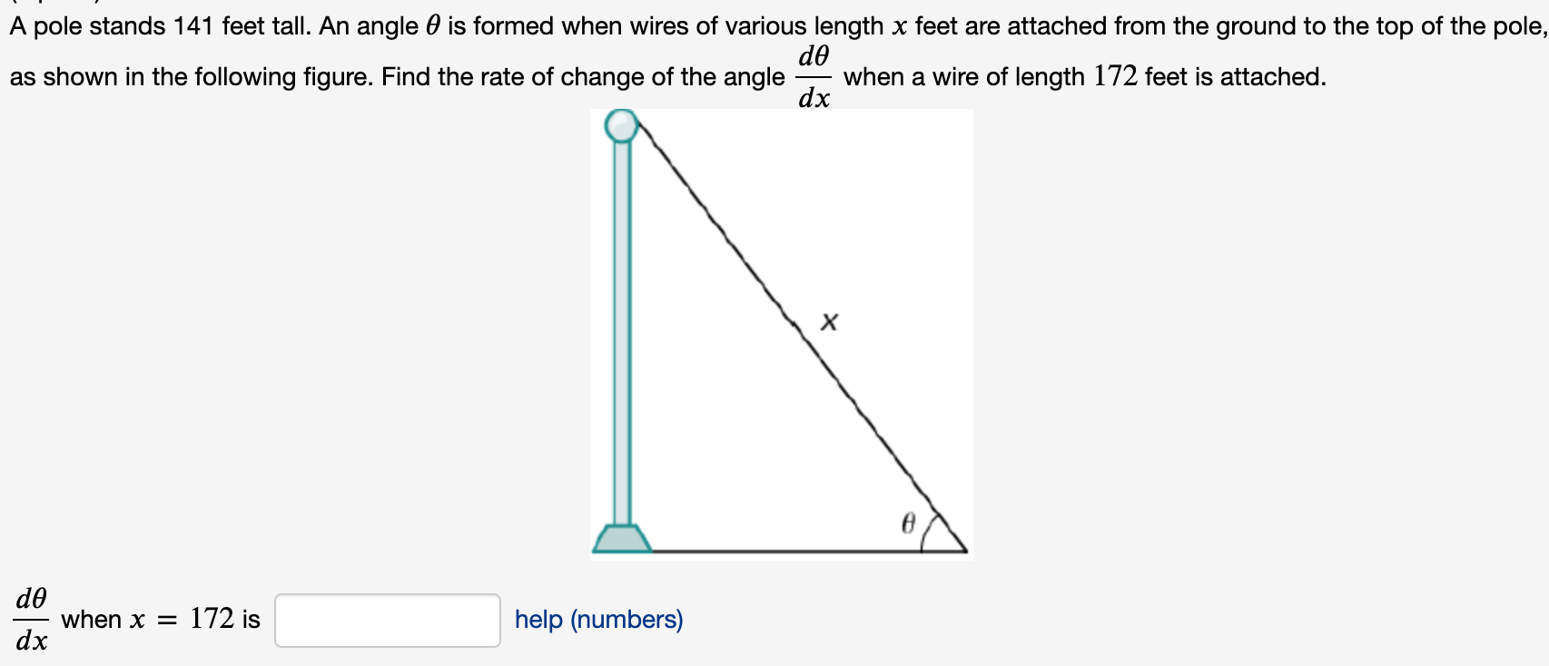 A pole stands 141 feet tall. An angle 0 is formed when wires of various length x feet are attached from the ground to the top of the pol
de
when a wire of length 172 feet is attached.
dx
as shown in the following figure. Find the rate of change of the angle
de
when x = 172 is
dx
help (numbers)
