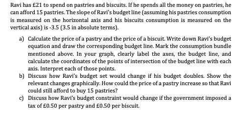 Ravi has £21 to spend on pastries and biscuits. If he spends all the money on pastries, he
can afford 15 pastries. The slope of Ravi's budget line (assuming his pastries consumption
is measured on the horizontal axis and his biscuits consumption is measured on the
vertical axis) is -3.5 (3.5 in absolute terms).
a) Calculate the price of a pastry and the price of a biscuit. Write down Ravi's budget
equation and draw the corresponding budget line. Mark the consumption bundle
mentioned above. In your graph, clearly label the axes, the budget line, and
calculate the coordinates of the points of intersection of the budget line with each
axis. Interpret each of those points.
b) Discuss how Ravi's budget set would change if his budget doubles. Show the
relevant changes graphically. How could the price of a pastry increase so that Ravi
could still afford to buy 15 pastries?
c) Discuss how Ravi's budget constraint would change if the government imposed a
tax of £0.50 per pastry and £0.50 per biscuit.