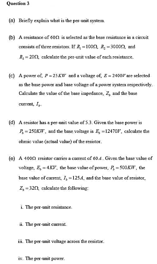 Question 3
(a) Briefly explain what is the per-unit system.
(b) A resistance of 600 is selected as the base resistance in a circuit
consists of three resistors. If R =1000, R = 30002, and
R = 202 calculate the per-unit value of each resistance.
(c) A power of, P = 25KW and a voltage of, E = 2400V are selected
as the base power and base voltage of a power system respectively.
Calculate the value of the base impedance, Z, and the base
current, I,.
(d) A resistor has a per-unit value of 5.3. Given the base power is
P, = 250KW, and the base voltage is E, =12470V, calculate the
ohmic value (actual value) of the resistor.
(e) A 4000 resistor carries a curent of 60.4. Given the base value of
voltage, E, = 4KV, the base value of power, P, = 500KW, the
base value of current, I, =1254, and the base value of resistor,
Z, = 320, calculate the following:
i The per-unit resistance.
ii. The per-unit current.
ii. The per-unit voltage across the resistor.
iv. The per-unit power.

