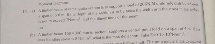 Moment diagrams.
14. (a) A timber beam of rectangular section is to support a load of 20KN/M uniformly distributed ou
a span of 3.6 m. If the depth of the section is to be twice the width and the stress in the sm
is not to exceed 7N/mm2. find the dimensions of the beam.
(or)
(b) A timber beam 150x 300 mm in section, supports a central point load on a span of 4 m. If the
max bending stress is 8 N/mm2, what is the max deflection. Take E=0.1x 10 N/mm2
alanod bu a hallow shaft. The ratio external dia to internal
