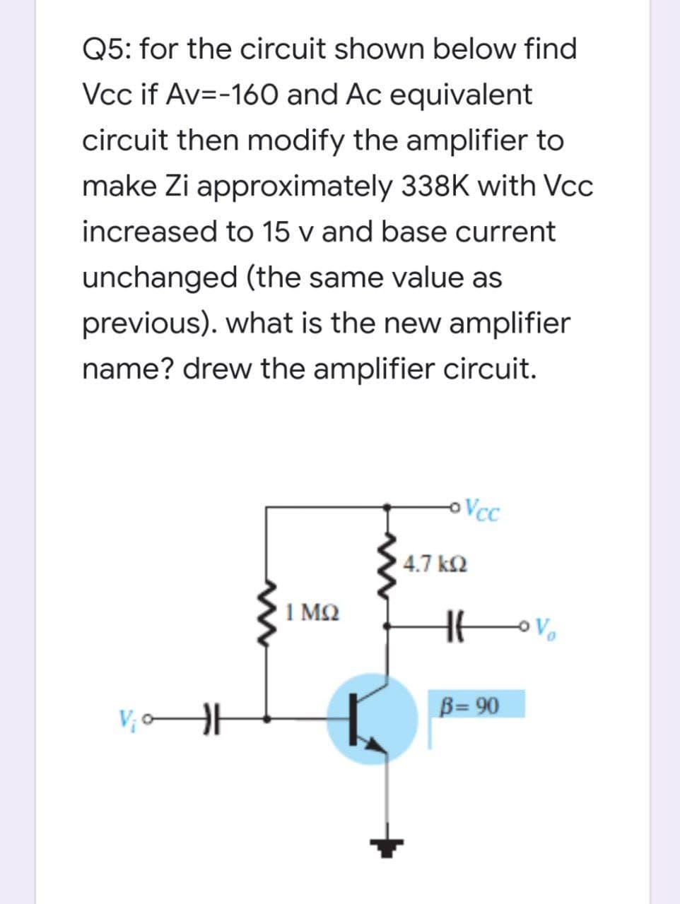 Q5: for the circuit shown below find
Vcc if Av=-160 and Ac equivalent
circuit then modify the amplifier to
make Zi approximately 338K with Vcc
increased to 15 v and base current
unchanged (the same value as
previous). what is the new amplifier
name? drew the amplifier circuit.
Vcc
4.7 k2
1 MQ
Vo
B= 90
