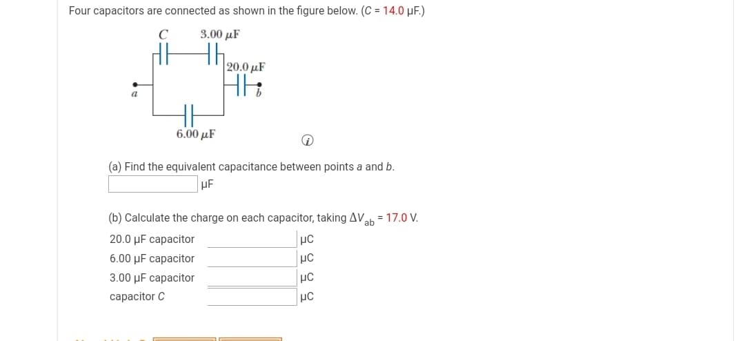 Four capacitors are connected as shown in the figure below. (C = 14.0 µF.)
C
3.00 µF
th
20.0 µF
a
6.00 μF
(a) Find the equivalent capacitance between points a and b.
(b) Calculate the charge on each capacitor, taking AVah = 17.0 V.
20.0 µF capacitor
6.00 µF capacitor
µC
3.00 µF capacitor
сарacitor C
