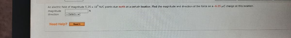 An electric field of magnitude 5.25 x 10° N/C points due north at a certain location. Flad the magnitude and direction of the force on a-6.25 uC charge at this location.
magnitude
direction
--Select--
Need Help?
Read It
