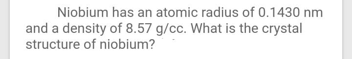 Niobium has an atomic radius of 0.1430 nm
and a density of 8.57 g/cc. What is the crystal
structure of niobium?
