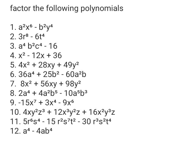 factor the following polynomials
1. a?x6 - b?y4
2. 3r8 - 6t4
3. at b?c4 - 16
4. x2 - 12x + 36
5. 4x2 + 28xy + 49y2
6. 36a4 + 25b² - 60a?b
7. 8x? + 56xy + 98y2
8. 2a4 + 4a?b5 - 10a b3
9. -15x7 + 3x4 - 9x6
10. 4xy?z3 + 12x³y²z + 16x²y³z
11. 5rés4 - 15 r?s7t? - 30 r°s²t4
12. a4 - 4ab4
