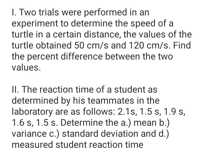 I. Two trials were performed in an
experiment to determine the speed of a
turtle in a certain distance, the values of the
turtle obtained 50 cm/s and 120 cm/s. Find
the percent difference between the two
values.
II. The reaction time of a student as
determined by his teammates in the
laboratory are as follows: 2.1s, 1.5 s, 1.9 s,
1.6 s, 1.5 s. Determine the a.) mean b.)
variance c.) standard deviation and d.)
measured student reaction time
