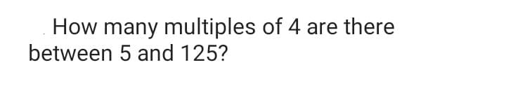 How many multiples of 4 are there
between 5 and 125?

