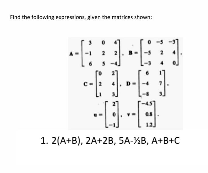 Find the following expressions, given the matrices shown:
3
4"
0 -5 -3
2
4
-3
4.
2
0.8
1.2
1. 2(A+B), 2A+2B, 5A-½B, A+B+C
2.
2.
4.
