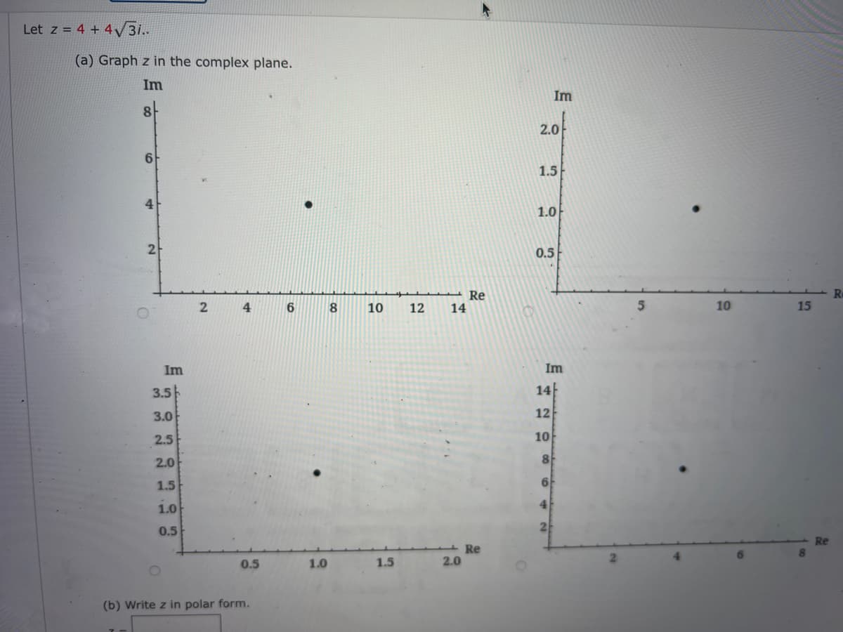 Let z = 4 + 4√3i..
(a) Graph z in the complex plane.
Im
8
6
4
2
Im
3.5
3.0
2.5
2.0
1.5
1.0
0.5
2
4
0.5
(b) Write z in polar form.
6
1.0
8
10 12 14
1.5
2.0
Re
Re
2.0
Im
1.5
1.0
0.5
Im
14
12
10
8
6
4
10
15
Re
Re