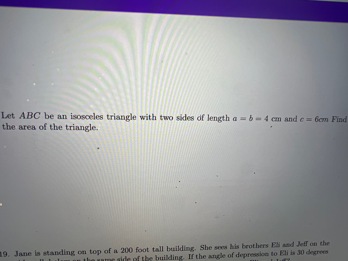 Let ABC be an isosceles triangle with two sides of length a = b = 4 cm and c = 6cm Find
the area of the triangle.
19. Jane is standing on top of a 200 foot tall building. She sees his brothers Eli and Jeff on the
the same side of the building. If the angle of depression to Eli is 30 degrees
11-62