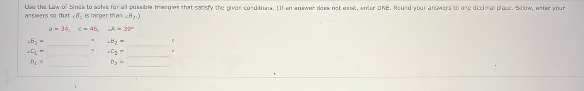 Use the Law of Sines to solve for all possible triangles that satisfy the given conditions. (If an answer does not exist, enter DNE. Round your answers to one decimal place. Below, enter your
answers so that <B₁ is larger than <B₂.)
a = 34, c = 46,
LA = 39°
B₁ =
<C₁ =
b₁ =
0
O
<B₂ =
<C₂ =
b₂ =