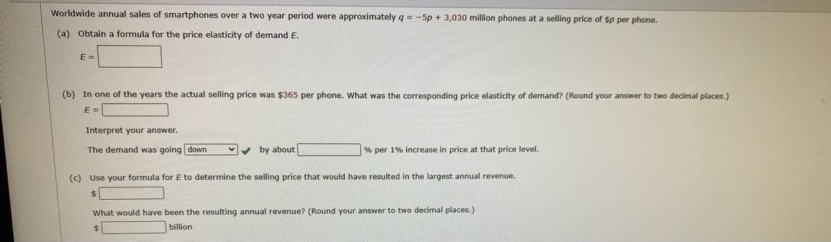 Worldwide annual sales of smartphones over
two year period were approximately q = -5p + 3,030 million phones at a selling price of $p per phone.
(a) Obtain a formula for the price elasticity of demand E.
E =
(b) In one of the years the actual selling price was $365 per phone. What was the corresponding price elasticity of demand? (Round your answer to two decímal places.)
E =
Interpret your answer.
The demand was going down
v by about
% per 1% increase in price at that price level.
(c) Use your formula for E to determine the selling price that would have resulted in the largest annual revenue.
$
What would have been the resulting annual revenue? (Round your answer to two decimal places.)
billion
