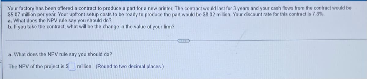 Your factory has been offered a contract to produce a part for a new printer. The contract would last for 3 years and your cash flows from the contract would be
$5.07 million per year. Your upfront setup costs to be ready to produce the part would be $8.02 million. Your discount rate for this contract is 7.8%.
a. What does the NPV rule say you should do?
b. If you take the contract, what will be the change in the value of your firm?
a. What does the NPV rule say you should do?
The NPV of the project is Smillion. (Round to two decimal places.)
