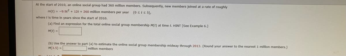 At the start of 2010, an online social group had 360 million members. Subsequently, new members joined at a rate of roughly
m(t) = -9.9t2 + 12t + 260 million members per year
(0 sts 5),
where t is time in years since the start of 2010.
(a) Find an expression for the total online social group membership M(t) at time t. HINT [See Example 6.]
M(t) =
(b) Use the answer to part (a) to estimate the online social group membership midway through 2013. (Round your answer to the nearest 1 million members.)
M(3.5) =
million members
