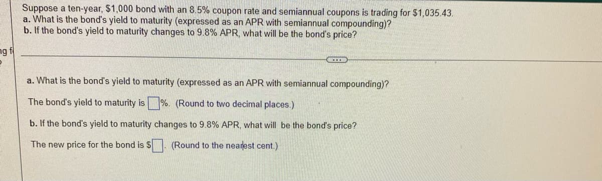 Suppose a ten-year, $1,000 bond with an 8.5% coupon rate and semiannual coupons is trading for $1,035.43.
a. What is the bond's yield to maturity (expressed as an APR with semiannual compounding)?
b. If the bond's yield to maturity changes to 9.8% APR, what will be the bond's price?
ng f
a. What is the bond's yield to maturity (expressed as an APR with semiannual compounding)?
The bond's yield to maturity is %. (Round to two decimal places.)
b. If the bond's yield to maturity changes to 9.8% APR, what will be the bond's price?
The new price for the bond is S. (Round to the nearest cent.)
