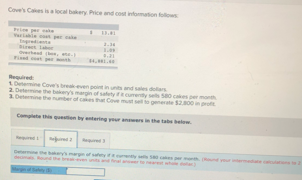 Cove's Cakes is a local bakery. Price and cost information follows:
Price per cake
Variable cost per cake
Ingredients
Direct labor
Overhead (box, etc.)
Fixed cost per month
13.81
2.34
1.09
0.21
$4,881.60
Required:
1. Determine Cove's break-even point in units and sales dollars.
2. Determine the bakery's margin of safety if it currently sells 580 cakes per month.
3. Determine the number of cakes that Cove must sell to generate $2,800 in profit.
Complete this question by entering your answers in the tabs below.
Required 1
Reğuired 2
Required 3
Determine the bakery's margin of safety if it currently sells 580 cakes per month. (Round your intermediate calculations to 2
decimals. Round the break-even units and final answer to nearest whole dollar.)
Margin of Safety ($)
