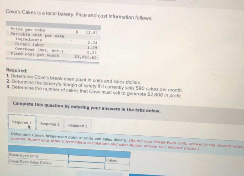 Cove's Cakes is a local bakery. Price and cost information follows:
Price per cake
Variable cost per cake
Ingredients
Direct labor
Overhead (box, etc.)
Fixed cost per month
2$
13.81
2.34
1.09
0.21
$4,881.60
Required:
1. Determine Cove's break-even point in units and sales dollars.
2. Determine the bakery's margin of safety if it currently sells 580 cakes per month.
3. Determine the number of cakes that Cove must sell to generate $2,800 in profit.
Complete this question by entering your answers in the tabs below.
Required 1
Required 2
Required 3
Determine Cove's break-even point in units and sales dollars. (Round your Break-Even Units answer to the nearest whole
number, Round your other intermediate calculations and sales dollars answer to 2 decimal places.)
Break-Even Units
Cakes
Break-Even Sales Dollars
