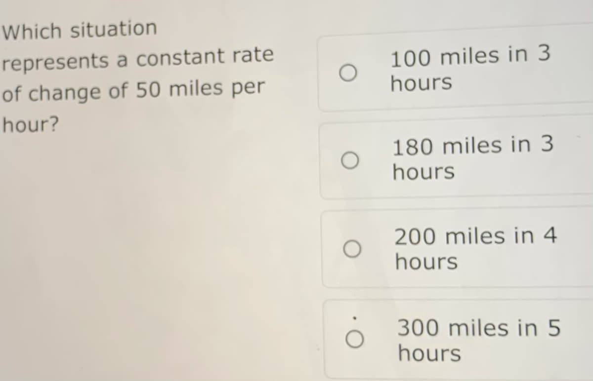 Which situation
100 miles in 3
hours
represents a constant rate
of change of 50 miles per
hour?
180 miles in 3
hours
200 miles in 4
hours
300 miles in 5
hours
