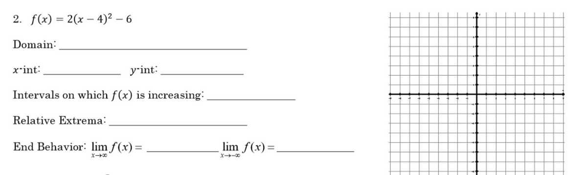 2. f(x) %3D 2(х — 4)2 — 6
Domain:
x-int:
yrint:
Intervals on which f(x) is increasing:
Relative Extrema:
End Behavior: lim f(x)=
lim f(x)=.

