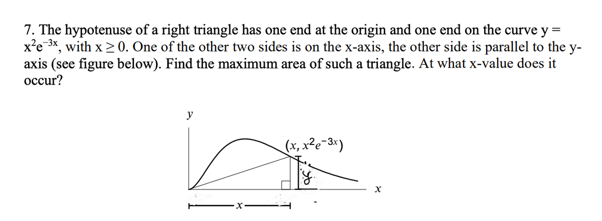 7. The hypotenuse of a right triangle has one end at the origin and one end on the curve y =
x'e 3*, with x > 0. One of the other two sides is on the x-axis, the other side is parallel to the y-
axis (see figure below). Find the maximum area of such a triangle. At what x-value does it
осcur?
— Зх
y
(x, x²e-3*)
