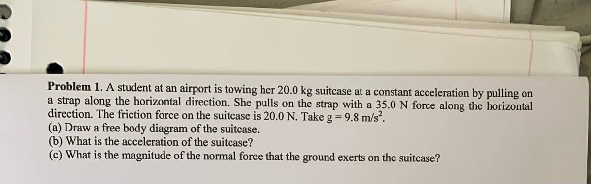 Problem 1. A student at an airport is towing her 20.0 kg suitcase at a constant acceleration by pulling on
a strap along the horizontal direction. She pulls on the strap with a 35.0 N force along the horizontal
direction. The friction force on the suitcase is 20.0 N. Take g=9.8 m/s².
(a) Draw a free body diagram of the suitcase.
(b) What is the acceleration of the suitcase?
(c) What is the magnitude of the normal force that the ground exerts on the suitcase?
