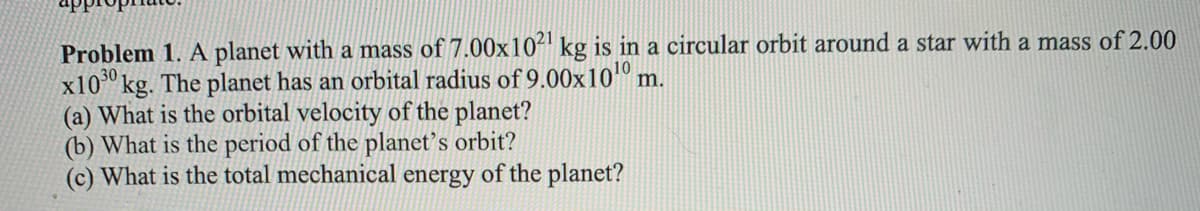 Problem 1. A planet with a mass of 7.00x10" kg is in a circular orbit around a star with a mass of 2.00
x10" kg. The planet has an orbital radius of 9.00x10º m.
(a) What is the orbital velocity of the planet?
(b) What is the period of the planet's orbit?
(c) What is the total mechanical energy of the planet?
10
