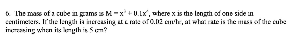 6. The mass of a cube in grams is M = x' + 0.1lx“, where x is the length of one side in
centimeters. If the length is increasing at a rate of 0.02 cm/hr, at what rate is the mass of the cube
increasing when its length is 5 cm?
