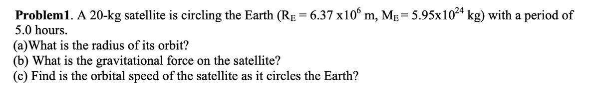 Problem1. A 20-kg satellite is circling the Earth (RE = 6.37 x10° m, MẸ= 5.95x1024 kg) with a period of
5.0 hours.
(a)What is the radius of its orbit?
(b) What is the gravitational force on the satellite?
(c) Find is the orbital speed of the satellite as it circles the Earth?
