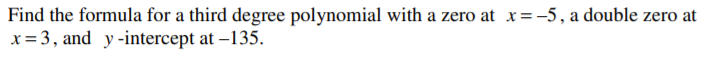 Find the formula for a third degree polynomial with a zero at x=-5, a double zero at
x= 3, and y-intercept at –135.
